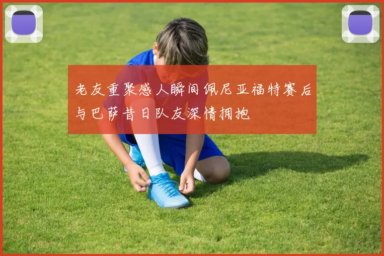 老友重聚感人瞬间佩尼亚福特赛后与巴萨昔日队友深情拥抱