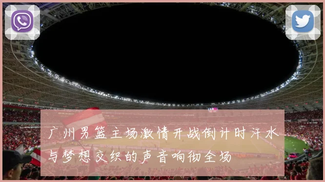 广州男篮主场激情开战倒计时汗水与梦想交织的声音响彻全场