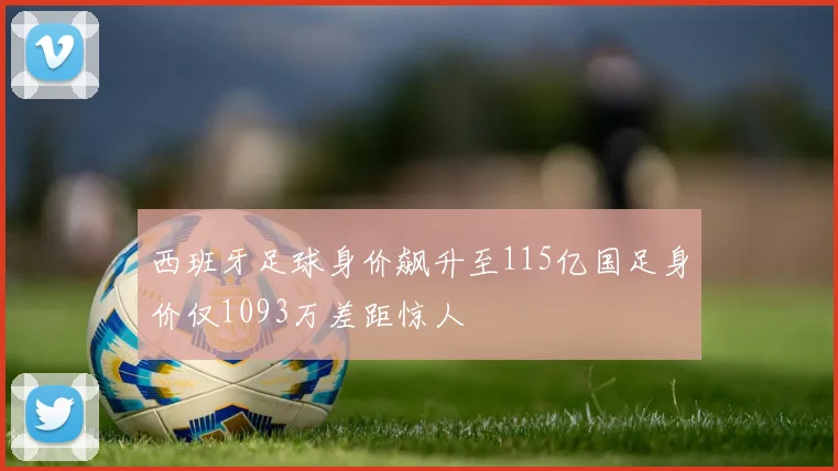 西班牙足球身价飙升至115亿国足身价仅1093万差距惊人