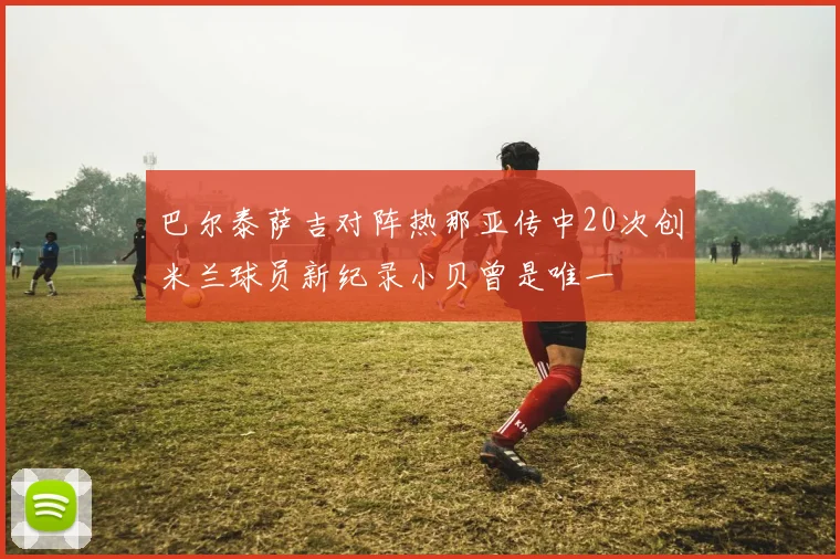 巴尔泰萨吉对阵热那亚传中20次创米兰球员新纪录小贝曾是唯一