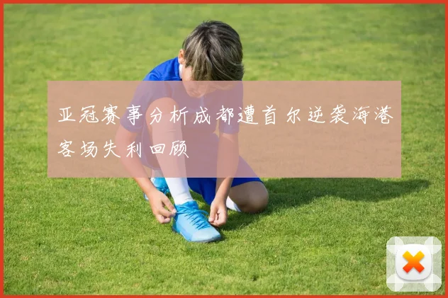 亚冠赛事分析成都遭首尔逆袭海港客场失利回顾