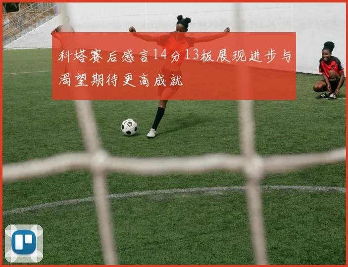 科塔赛后感言14分13板展现进步与渴望期待更高成就