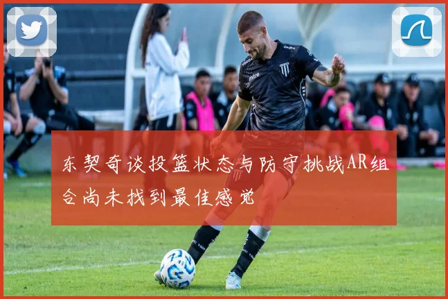 东契奇谈投篮状态与防守挑战AR组合尚未找到最佳感觉