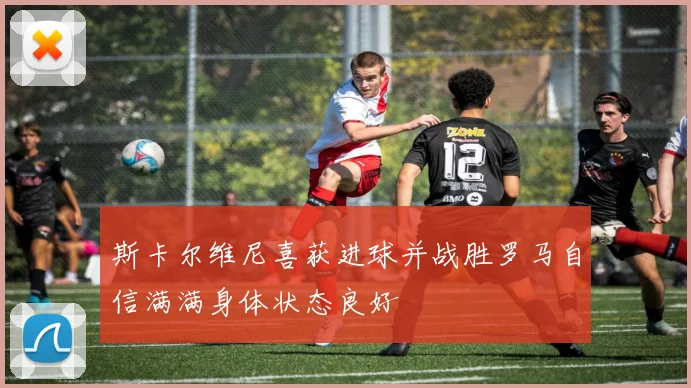 斯卡尔维尼喜获进球并战胜罗马自信满满身体状态良好