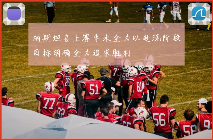 纳斯坦言上赛季未全力以赴现阶段目标明确全力追求胜利