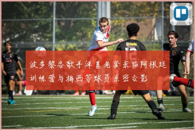 波多黎各歌手洋基老爹亲临阿根廷训练营与梅西等球员亲密合影