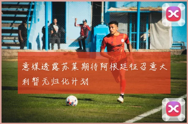 意媒透露苏莱期待阿根廷征召意大利暂无归化计划