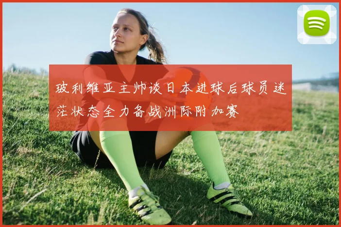 玻利维亚主帅谈日本进球后球员迷茫状态全力备战洲际附加赛