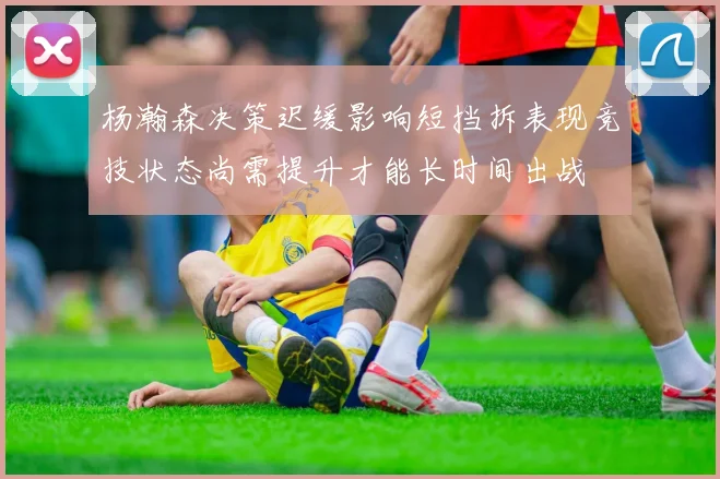 杨瀚森决策迟缓影响短挡拆表现竞技状态尚需提升才能长时间出战