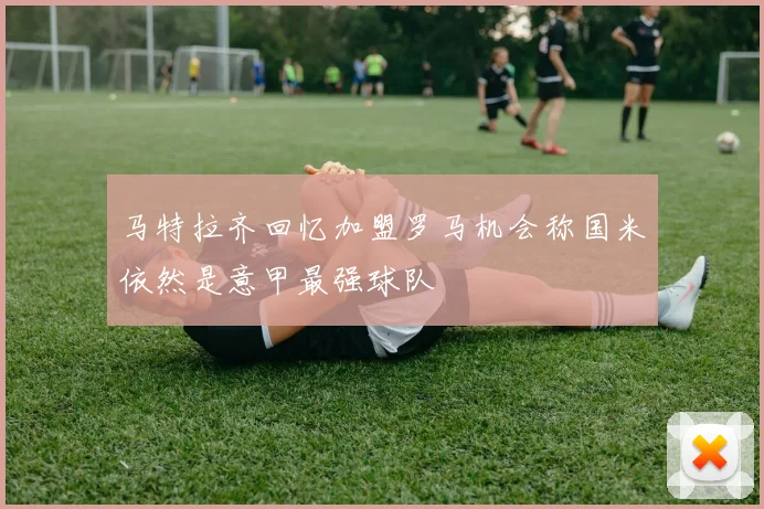 马特拉齐回忆加盟罗马机会称国米依然是意甲最强球队