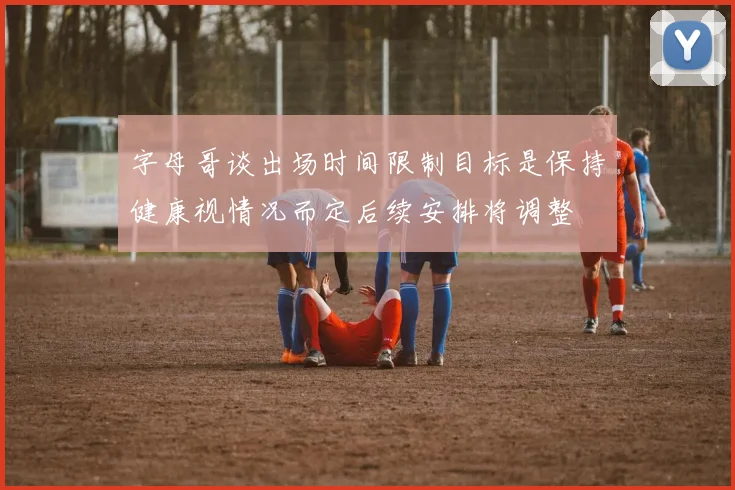 字母哥谈出场时间限制目标是保持健康视情况而定后续安排将调整