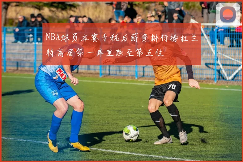NBA球员本赛季税后薪资排行榜杜兰特高居第一库里跌至第五位