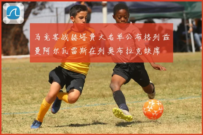 马竞客战赫塔费大名单公布格列兹曼阿尔瓦雷斯在列奥布拉克缺席