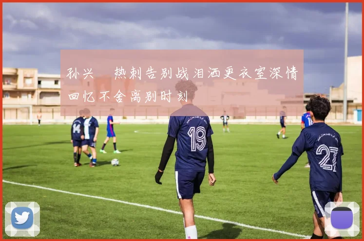 孙兴慜热刺告别战泪洒更衣室深情回忆不舍离别时刻