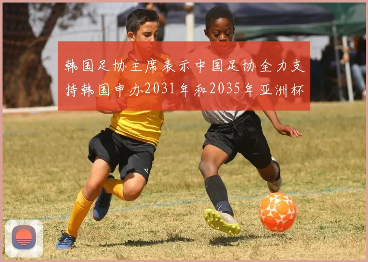 韩国足协主席表示中国足协全力支持韩国申办2031年和2035年亚洲杯赛事