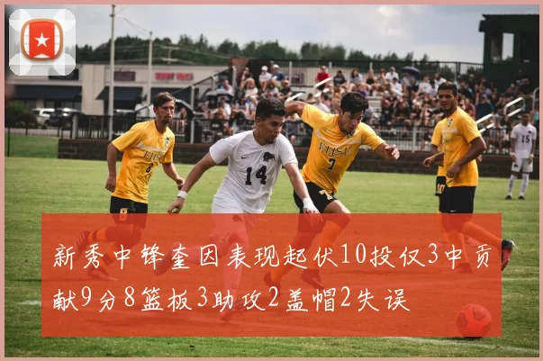 新秀中锋奎因表现起伏10投仅3中贡献9分8篮板3助攻2盖帽2失误