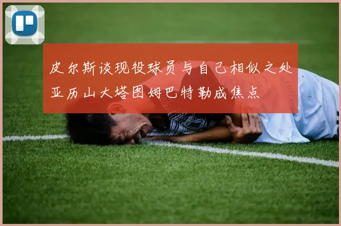皮尔斯谈现役球员与自己相似之处亚历山大塔图姆巴特勒成焦点