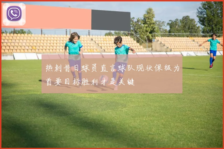 热刺昔日球员直言球队现状保级为首要目标胜利才是关键