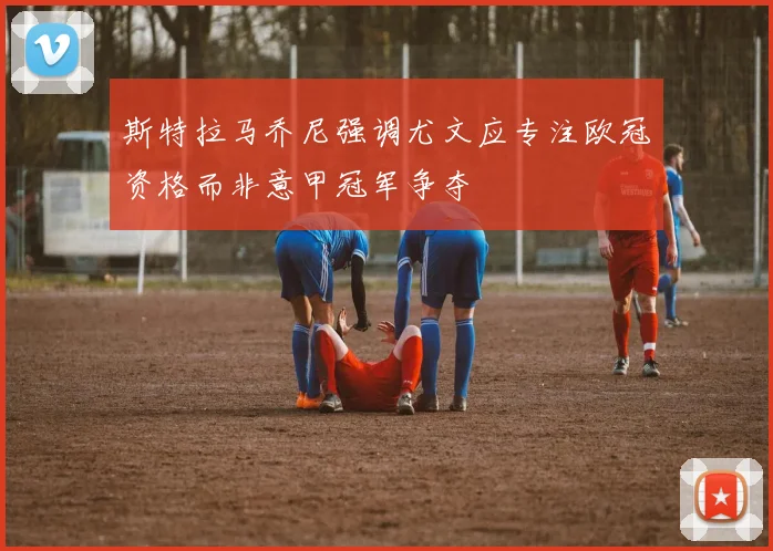 斯特拉马乔尼强调尤文应专注欧冠资格而非意甲冠军争夺