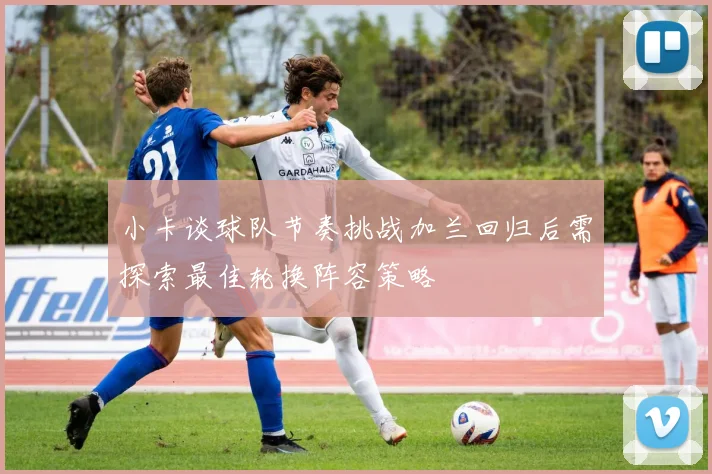 小卡谈球队节奏挑战加兰回归后需探索最佳轮换阵容策略
