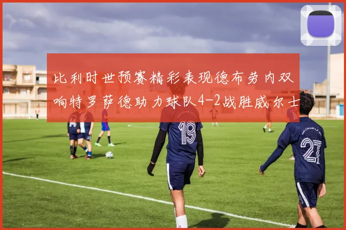 比利时世预赛精彩表现德布劳内双响特罗萨德助力球队4-2战胜威尔士