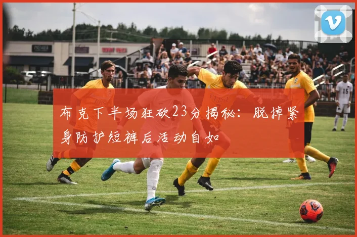 布克下半场狂砍23分揭秘：脱掉紧身防护短裤后活动自如