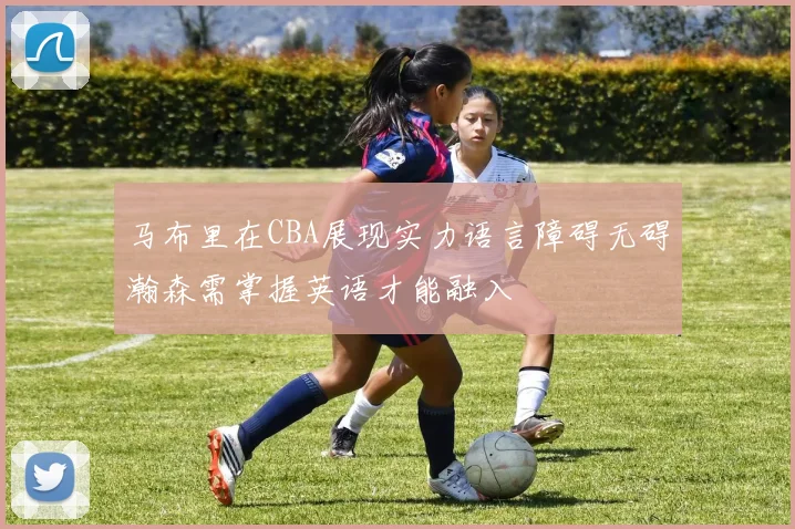 马布里在CBA展现实力语言障碍无碍瀚森需掌握英语才能融入