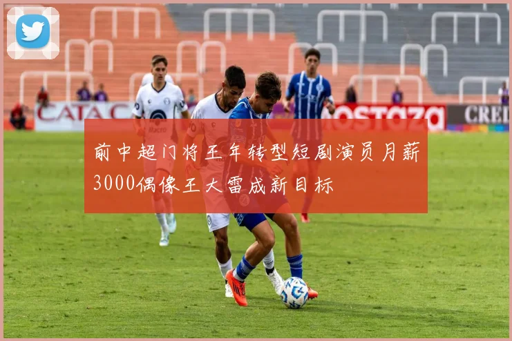 前中超门将王年转型短剧演员月薪3000偶像王大雷成新目标