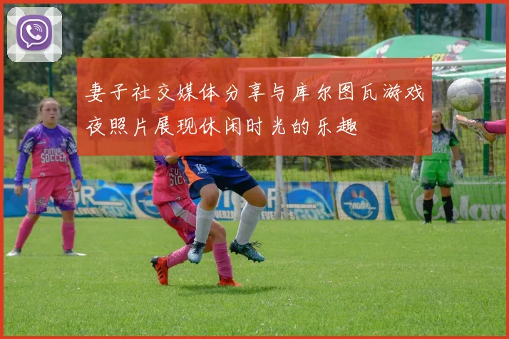 妻子社交媒体分享与库尔图瓦游戏夜照片展现休闲时光的乐趣
