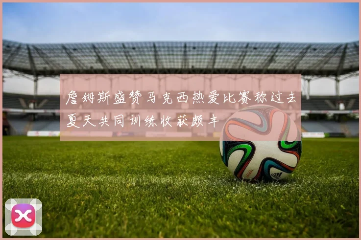 詹姆斯盛赞马克西热爱比赛称过去夏天共同训练收获颇丰