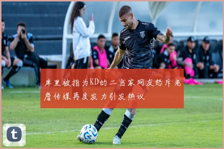 库里被指为KD的二当家网友怒斥老詹传媒再度发力引发热议