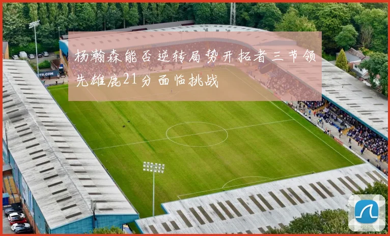 杨瀚森能否逆转局势开拓者三节领先雄鹿21分面临挑战