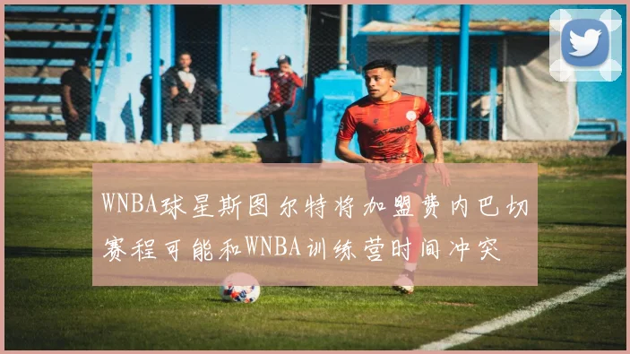 WNBA球星斯图尔特将加盟费内巴切赛程可能和WNBA训练营时间冲突