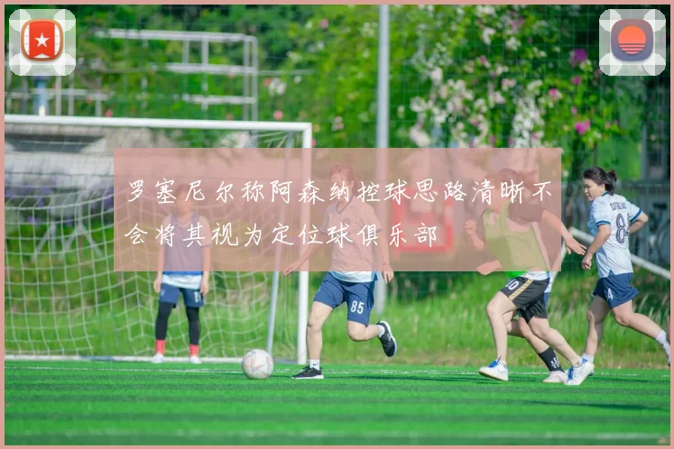 罗塞尼尔称阿森纳控球思路清晰不会将其视为定位球俱乐部