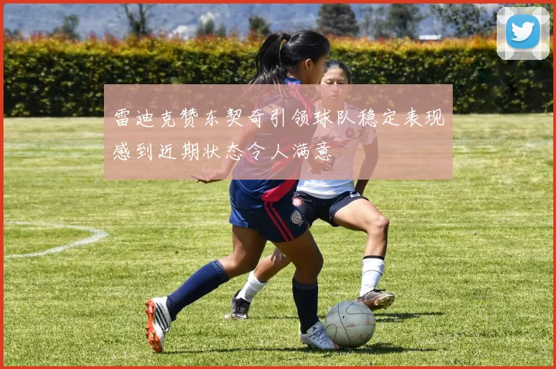 雷迪克赞东契奇引领球队稳定表现感到近期状态令人满意