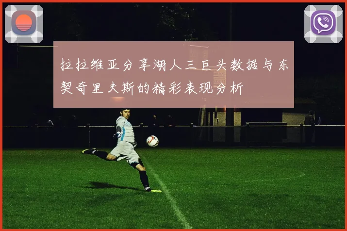拉拉维亚分享湖人三巨头数据与东契奇里夫斯的精彩表现分析