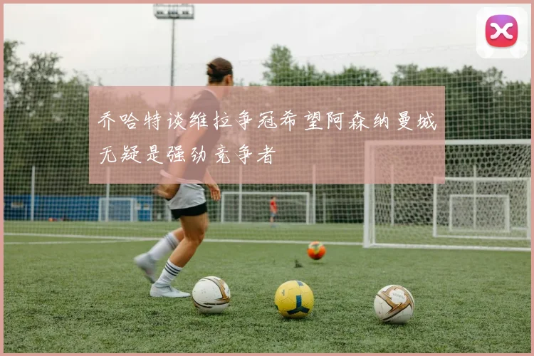 乔哈特谈维拉争冠希望阿森纳曼城无疑是强劲竞争者
