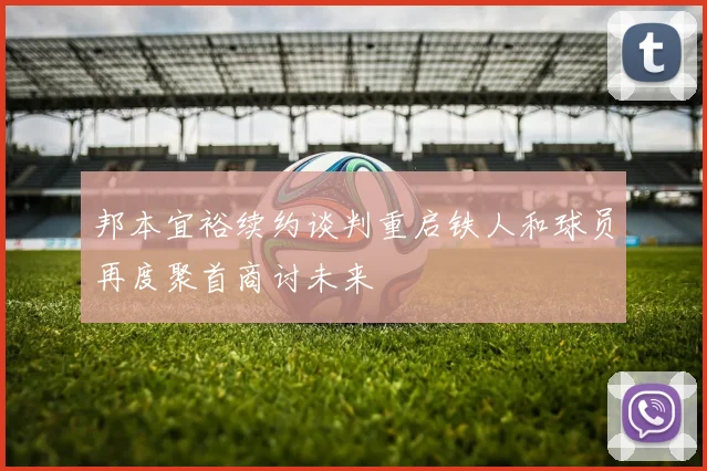 邦本宜裕续约谈判重启铁人和球员再度聚首商讨未来