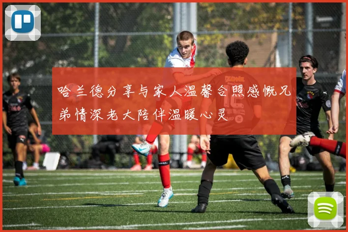 哈兰德分享与家人温馨合照感慨兄弟情深老大陪伴温暖心灵