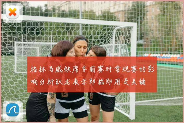 格林马威缺席季前赛对常规赛的影响分析狄龙表示即插即用是关键