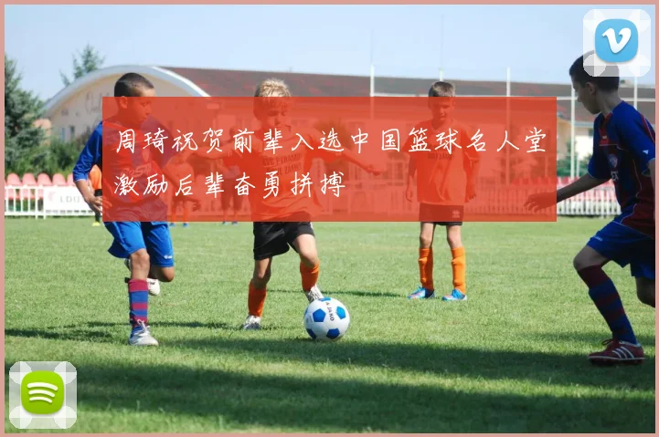 周琦祝贺前辈入选中国篮球名人堂激励后辈奋勇拼搏